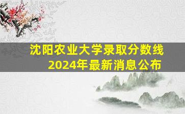 沈阳农业大学录取分数线2024年最新消息公布