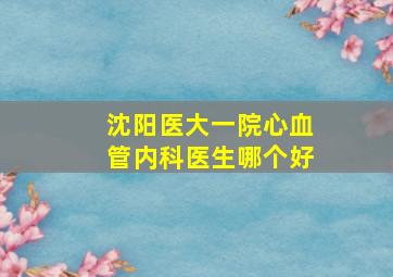 沈阳医大一院心血管内科医生哪个好