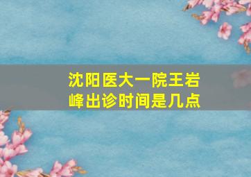 沈阳医大一院王岩峰出诊时间是几点