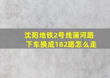 沈阳地铁2号线蒲河路下车换成182路怎么走