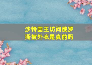 沙特国王访问俄罗斯披外衣是真的吗