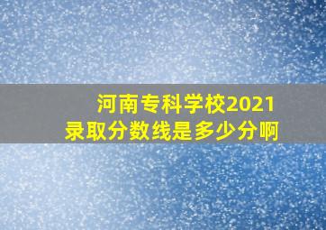 河南专科学校2021录取分数线是多少分啊