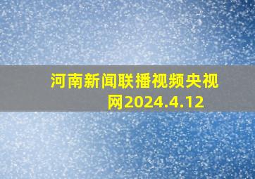 河南新闻联播视频央视网2024.4.12