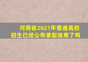 河南省2021年普通高校招生已经公布录取结果了吗