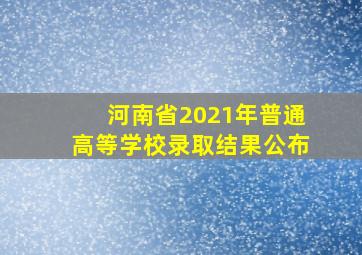 河南省2021年普通高等学校录取结果公布