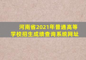 河南省2021年普通高等学校招生成绩查询系统网址