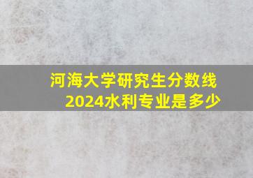 河海大学研究生分数线2024水利专业是多少