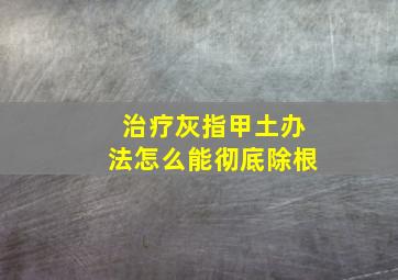 治疗灰指甲土办法怎么能彻底除根