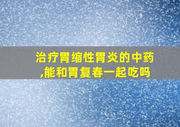 治疗胃缩性胃炎的中药,能和胃复春一起吃吗