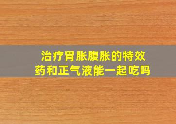 治疗胃胀腹胀的特效药和正气液能一起吃吗