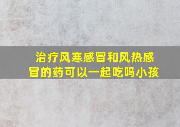 治疗风寒感冒和风热感冒的药可以一起吃吗小孩