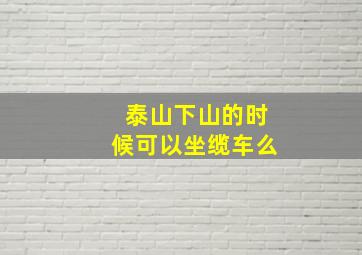 泰山下山的时候可以坐缆车么