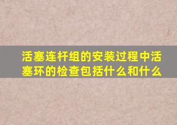 活塞连杆组的安装过程中活塞环的检查包括什么和什么