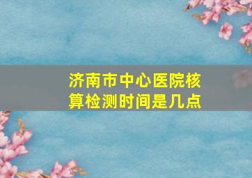 济南市中心医院核算检测时间是几点