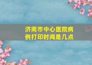 济南市中心医院病例打印时间是几点