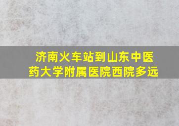 济南火车站到山东中医药大学附属医院西院多远