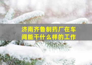 济南齐鲁制药厂在车间能干什么样的工作