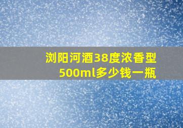 浏阳河酒38度浓香型500ml多少钱一瓶