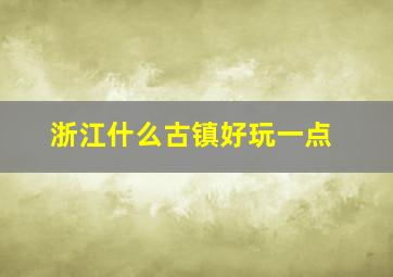 浙江什么古镇好玩一点