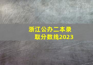 浙江公办二本录取分数线2023