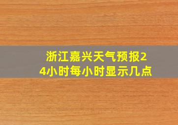 浙江嘉兴天气预报24小时每小时显示几点