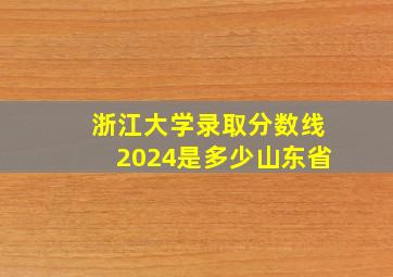 浙江大学录取分数线2024是多少山东省