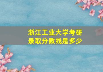 浙江工业大学考研录取分数线是多少