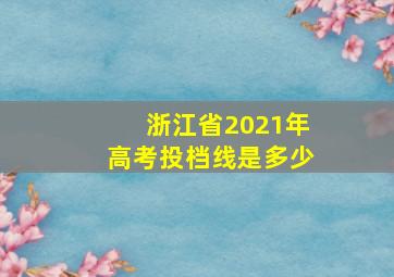 浙江省2021年高考投档线是多少