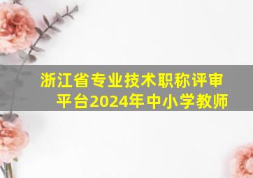 浙江省专业技术职称评审平台2024年中小学教师