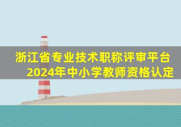 浙江省专业技术职称评审平台2024年中小学教师资格认定