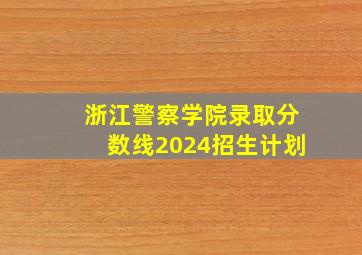 浙江警察学院录取分数线2024招生计划