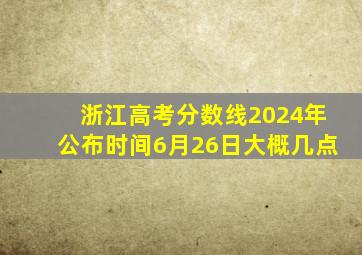 浙江高考分数线2024年公布时间6月26日大概几点