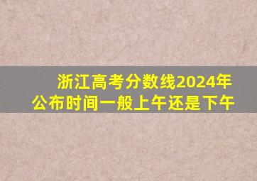 浙江高考分数线2024年公布时间一般上午还是下午