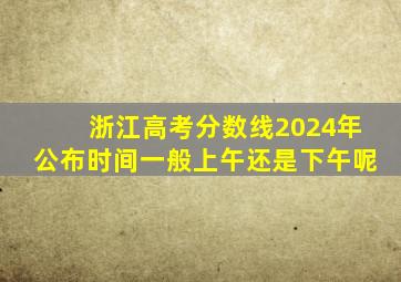 浙江高考分数线2024年公布时间一般上午还是下午呢