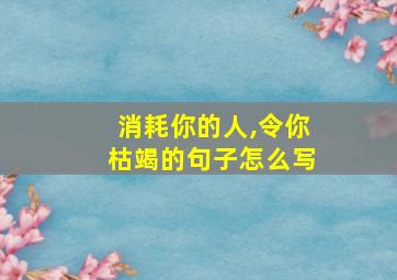 消耗你的人,令你枯竭的句子怎么写