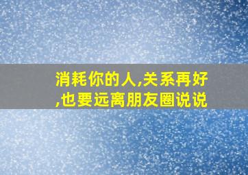 消耗你的人,关系再好,也要远离朋友圈说说