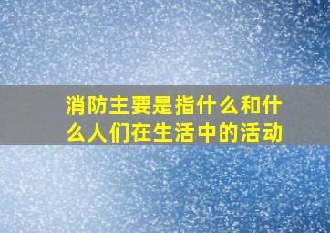 消防主要是指什么和什么人们在生活中的活动