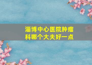 淄博中心医院肿瘤科哪个大夫好一点