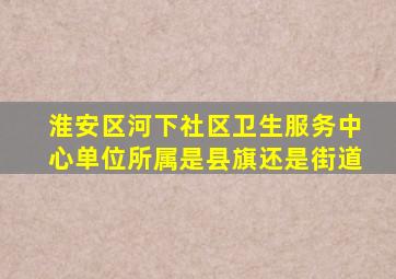 淮安区河下社区卫生服务中心单位所属是县旗还是街道