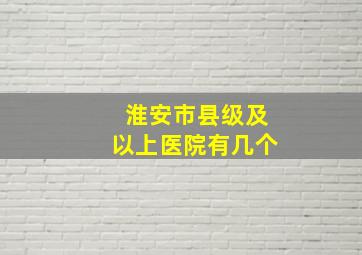 淮安市县级及以上医院有几个