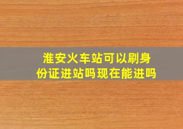 淮安火车站可以刷身份证进站吗现在能进吗