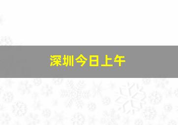 深圳今日上午