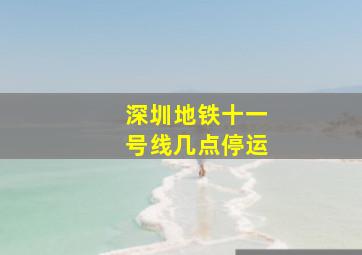 深圳地铁十一号线几点停运