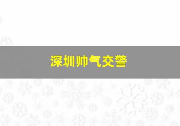 深圳帅气交警