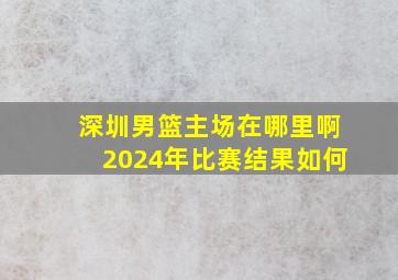 深圳男篮主场在哪里啊2024年比赛结果如何