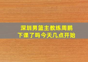 深圳男篮主教练周鹏下课了吗今天几点开始