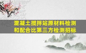 混凝土搅拌站原材料检测和配合比第三方检测招标