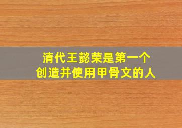 清代王懿荣是第一个创造并使用甲骨文的人