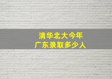 清华北大今年广东录取多少人