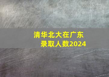 清华北大在广东录取人数2024